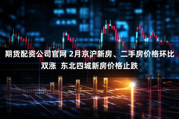 期货配资公司官网 2月京沪新房、二手房价格环比双涨  东北四城新房价格止跌