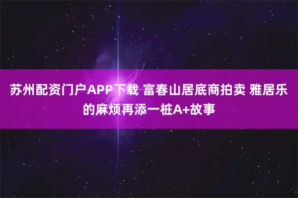 苏州配资门户APP下载 富春山居底商拍卖 雅居乐的麻烦再添一桩A+故事