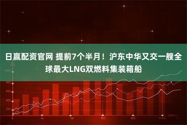 日赢配资官网 提前7个半月！沪东中华又交一艘全球最大LNG双燃料集装箱船