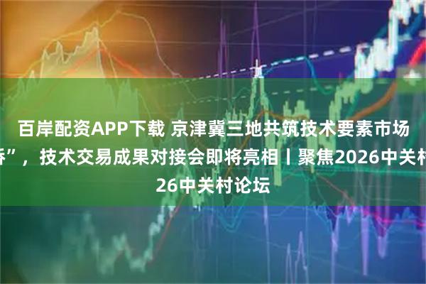百岸配资APP下载 京津冀三地共筑技术要素市场“金桥”,技术交易成果对接会即将亮相丨聚焦2026中关村论坛