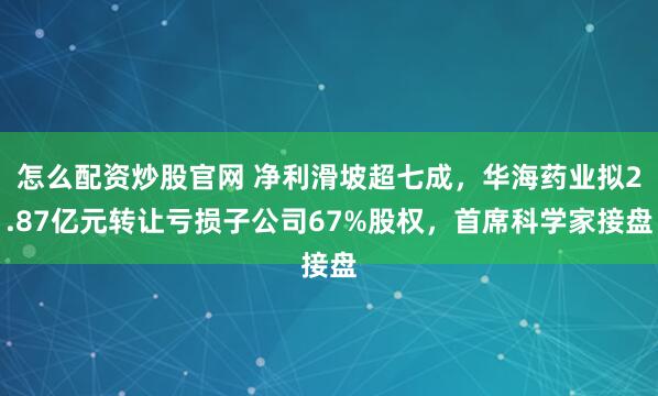 怎么配资炒股官网 净利滑坡超七成，华海药业拟2.87亿元转让亏损子公司67%股权，首席科学家接盘