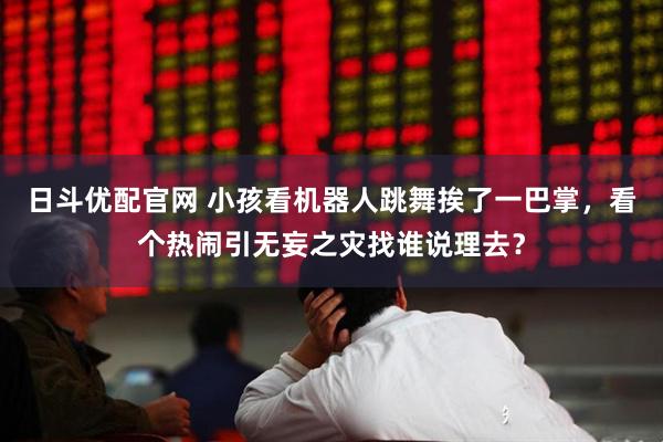 日斗优配官网 小孩看机器人跳舞挨了一巴掌，看个热闹引无妄之灾找谁说理去？