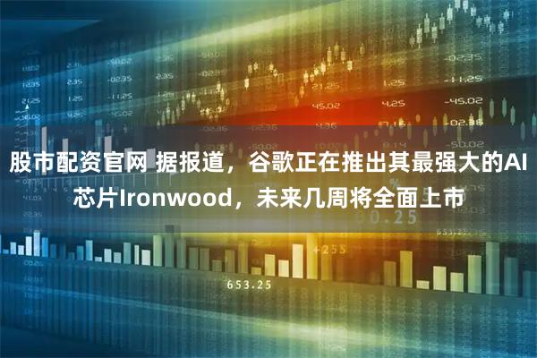 股市配资官网 据报道，谷歌正在推出其最强大的AI芯片Ironwood，未来几周将全面上市