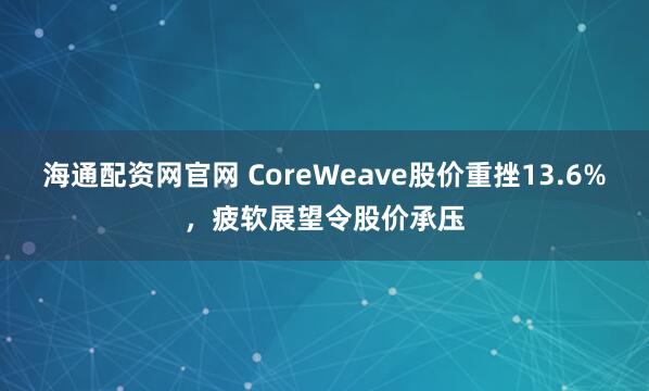 海通配资网官网 CoreWeave股价重挫13.6%，疲软展望令股价承压