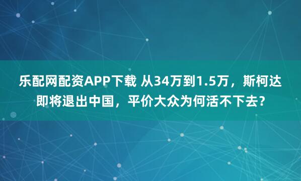 乐配网配资APP下载 从34万到1.5万,斯柯达即将退出中国,平价大众为何活不下去?