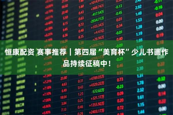 恒康配资 赛事推荐｜第四届“美育杯”少儿书画作品持续征稿中！