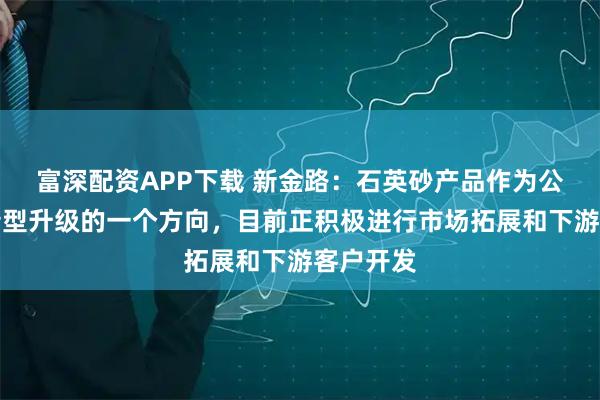 富深配资APP下载 新金路：石英砂产品作为公司业务转型升级的一个方向，目前正积极进行市场拓展和下游客户开发