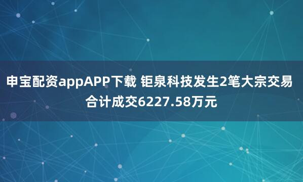 申宝配资appAPP下载 钜泉科技发生2笔大宗交易 合计成交6227.58万元