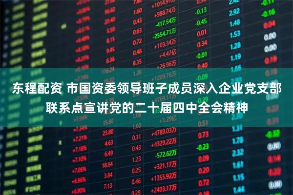 东程配资 市国资委领导班子成员深入企业党支部联系点宣讲党的二十届四中全会精神