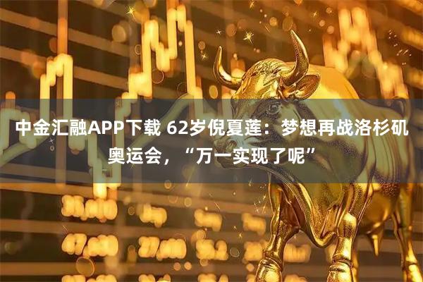 中金汇融APP下载 62岁倪夏莲：梦想再战洛杉矶奥运会，“万一实现了呢”