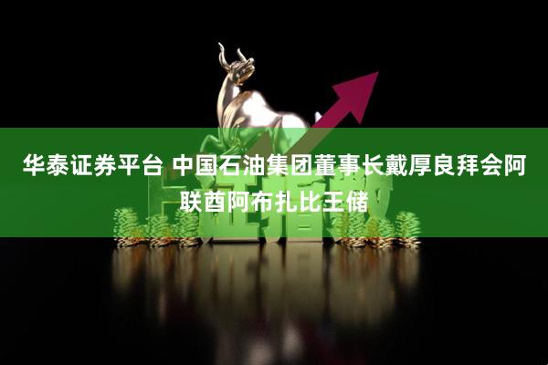 华泰证券平台 中国石油集团董事长戴厚良拜会阿联酋阿布扎比王储