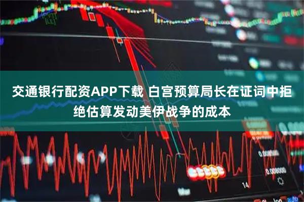 交通银行配资APP下载 白宫预算局长在证词中拒绝估算发动美伊战争的成本