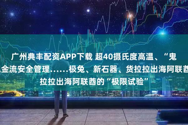 广州典丰配资APP下载 超40摄氏度高温、“鬼探头”考试、现金流安全管理……极兔、新石器、货拉拉出海阿联酋的“极限试验”