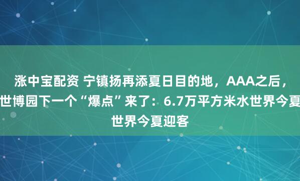 涨中宝配资 宁镇扬再添夏日目的地，AAA之后，扬州世博园下一个“爆点”来了：6.7万平方米水世界今夏迎客