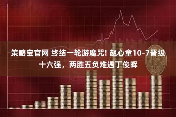 策略宝官网 终结一轮游魔咒! 赵心童10-7晋级十六强，两胜五负难遇丁俊晖