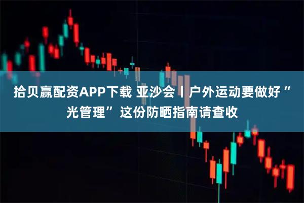 拾贝赢配资APP下载 亚沙会丨户外运动要做好“光管理” 这份防晒指南请查收