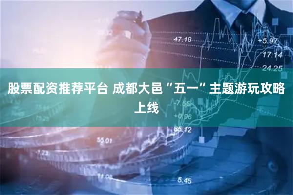 股票配资推荐平台 成都大邑“五一”主题游玩攻略上线