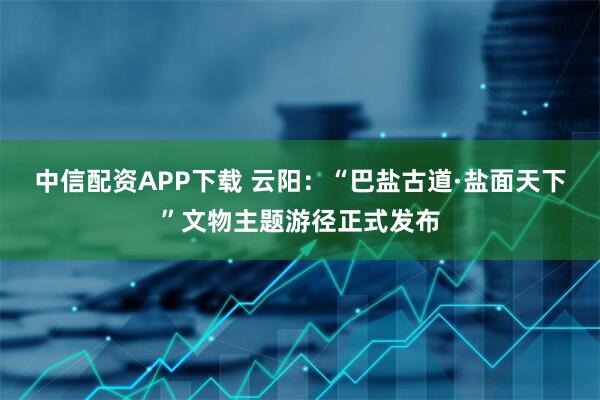 中信配资APP下载 云阳：“巴盐古道·盐面天下”文物主题游径正式发布