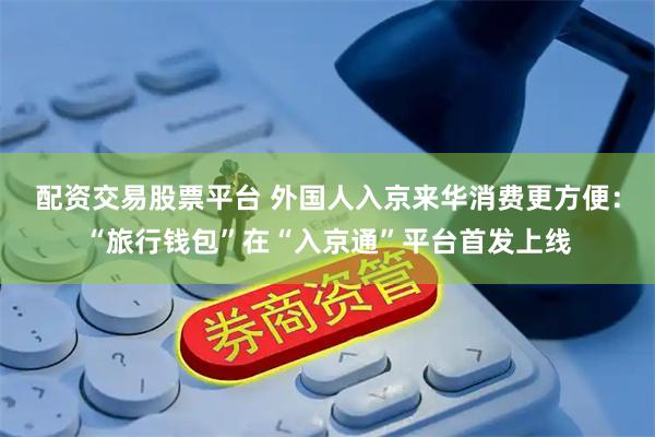 配资交易股票平台 外国人入京来华消费更方便：“旅行钱包”在“入京通”平台首发上线