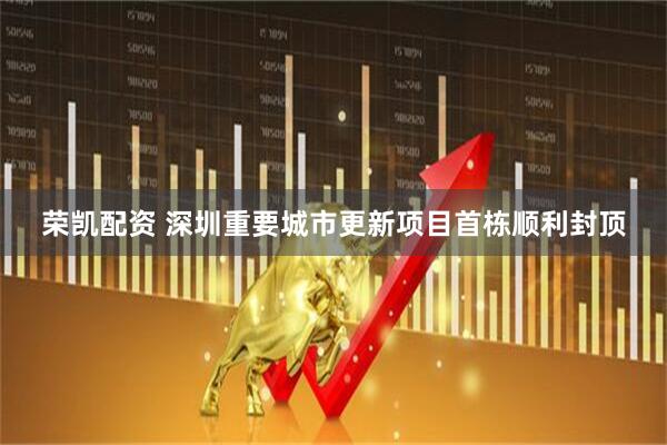 荣凯配资 深圳重要城市更新项目首栋顺利封顶