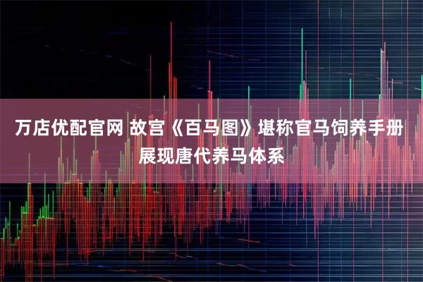 万店优配官网 故宫《百马图》堪称官马饲养手册 展现唐代养马体系