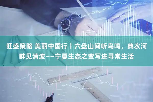 旺盛策略 美丽中国行丨六盘山间听鸟鸣，典农河畔见清波——宁夏生态之变写进寻常生活