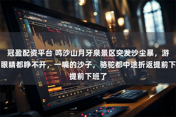 冠盈配资平台 鸣沙山月牙泉景区突发沙尘暴，游客：眼睛都睁不开，一嘴的沙子，骆驼都中途折返提前下班了