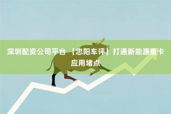 深圳配资公司平台 【忠阳车评】打通新能源重卡应用堵点