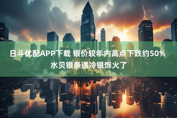 日斗优配APP下载 银价较年内高点下跌约50% 水贝银条遇冷银饰火了
